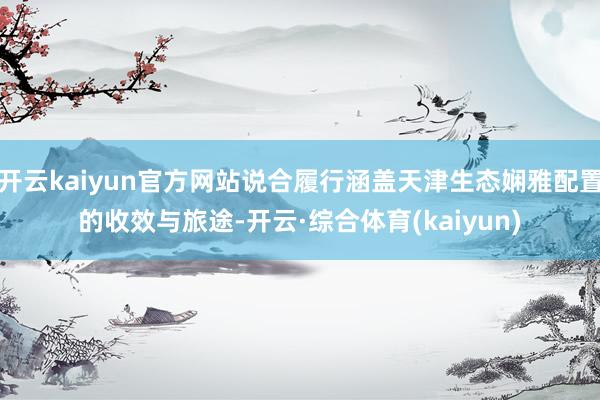 开云kaiyun官方网站说合履行涵盖天津生态娴雅配置的收效与旅途-开云·综合体育(kaiyun)