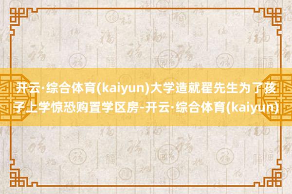 开云·综合体育(kaiyun)　　大学造就翟先生为了孩子上学惊恐购置学区房-开云·综合体育(kaiyun)