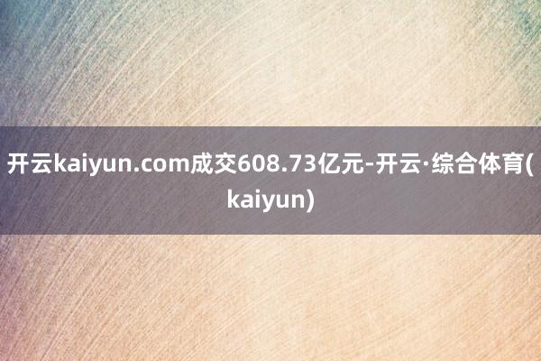 开云kaiyun.com成交608.73亿元-开云·综合体育(kaiyun)