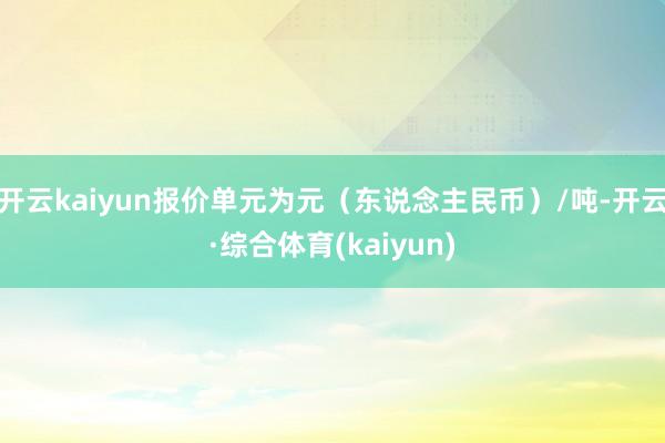 开云kaiyun报价单元为元（东说念主民币）/吨-开云·综合体育(kaiyun)