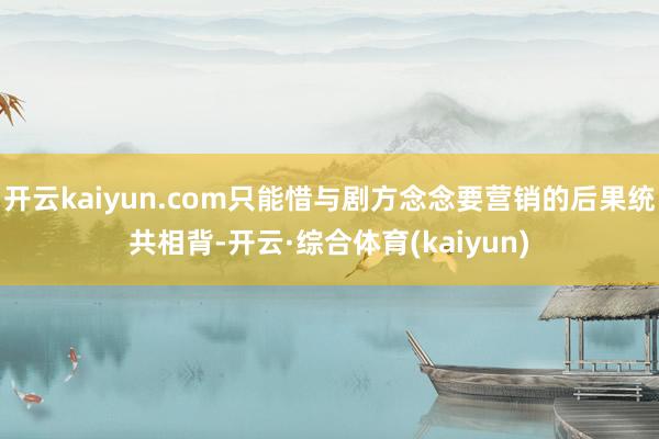 开云kaiyun.com只能惜与剧方念念要营销的后果统共相背-开云·综合体育(kaiyun)