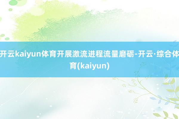 开云kaiyun体育开展激流进程流量磨砺-开云·综合体育(kaiyun)