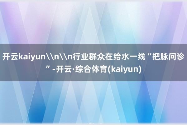 开云kaiyun\n\n行业群众在给水一线“把脉问诊”-开云·综合体育(kaiyun)