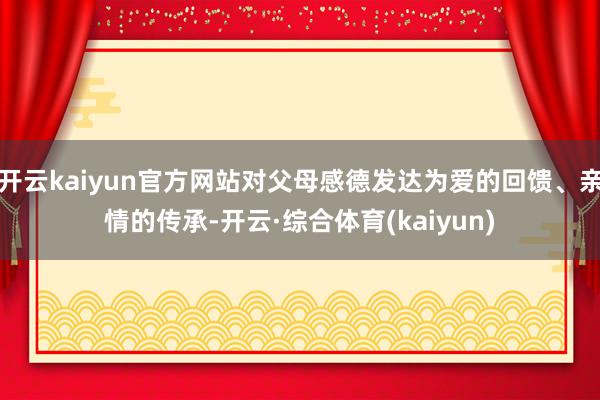 开云kaiyun官方网站对父母感德发达为爱的回馈、亲情的传承-开云·综合体育(kaiyun)