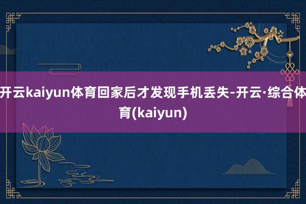 开云kaiyun体育回家后才发现手机丢失-开云·综合体育(kaiyun)