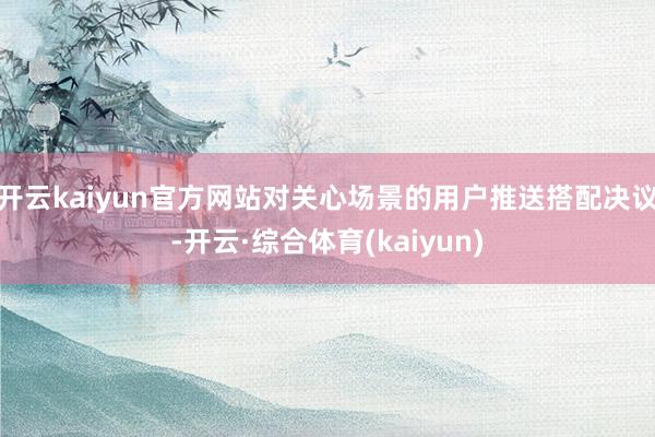 开云kaiyun官方网站对关心场景的用户推送搭配决议-开云·综合体育(kaiyun)