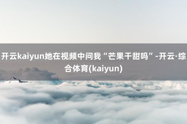 开云kaiyun她在视频中问我“芒果干甜吗”-开云·综合体育(kaiyun)