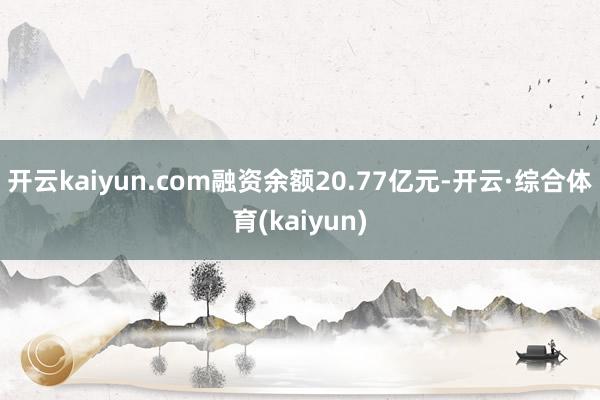 开云kaiyun.com融资余额20.77亿元-开云·综合体育(kaiyun)