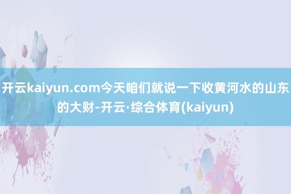 开云kaiyun.com今天咱们就说一下收黄河水的山东的大财-开云·综合体育(kaiyun)