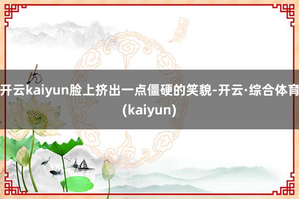开云kaiyun脸上挤出一点僵硬的笑貌-开云·综合体育(kaiyun)