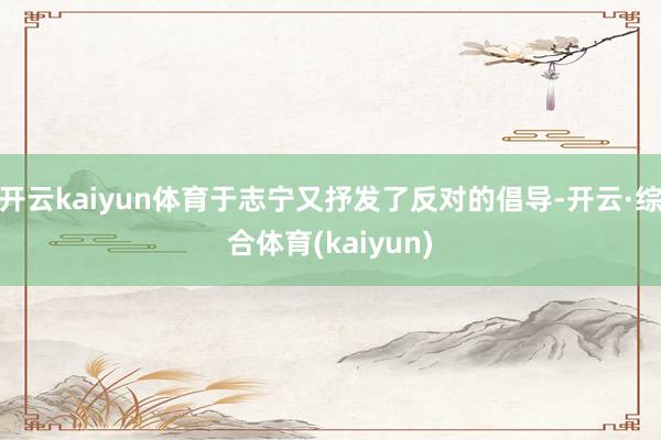 开云kaiyun体育于志宁又抒发了反对的倡导-开云·综合体育(kaiyun)