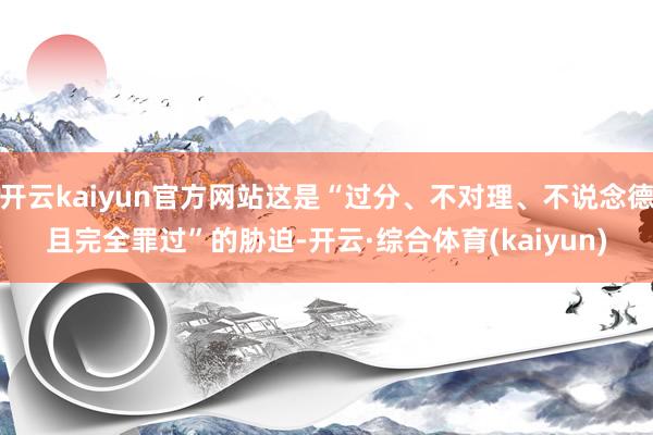 开云kaiyun官方网站这是“过分、不对理、不说念德且完全罪过”的胁迫-开云·综合体育(kaiyun)