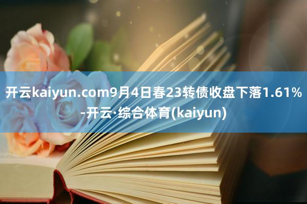 开云kaiyun.com9月4日春23转债收盘下落1.61%-开云·综合体育(kaiyun)