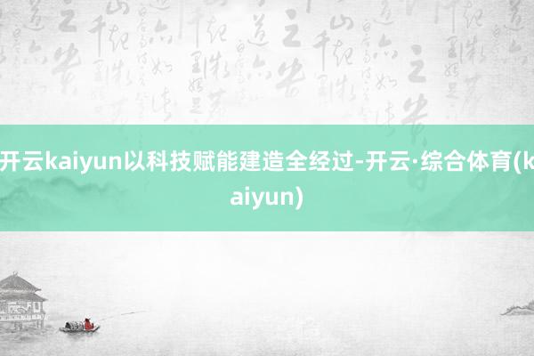 开云kaiyun以科技赋能建造全经过-开云·综合体育(kaiyun)