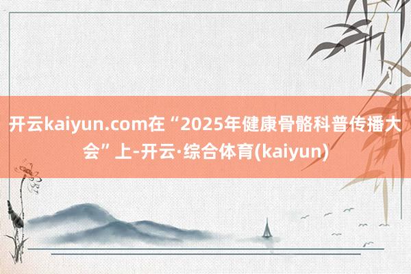 开云kaiyun.com在“2025年健康骨骼科普传播大会”上-开云·综合体育(kaiyun)