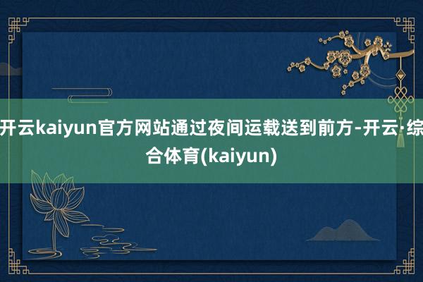 开云kaiyun官方网站通过夜间运载送到前方-开云·综合体育(kaiyun)