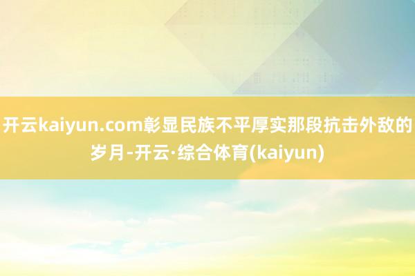 开云kaiyun.com彰显民族不平厚实那段抗击外敌的岁月-开云·综合体育(kaiyun)