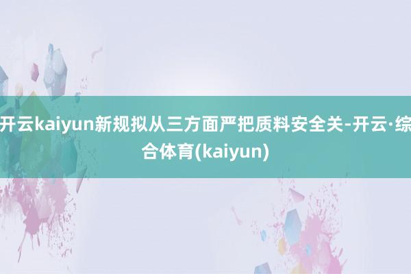 开云kaiyun新规拟从三方面严把质料安全关-开云·综合体育(kaiyun)