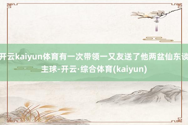 开云kaiyun体育有一次带领一又友送了他两盆仙东谈主球-开云·综合体育(kaiyun)