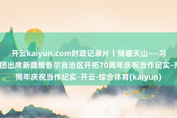 开云kaiyun.com时政记录片丨情暖天山——习近平总通告率中央代表团出席新疆维吾尔自治区开拓70