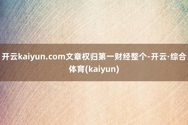 开云kaiyun.com文章权归第一财经整个-开云·综合体育(kaiyun)