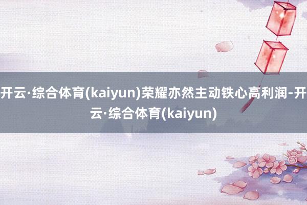 开云·综合体育(kaiyun)荣耀亦然主动铁心高利润-开云·综合体育(kaiyun)