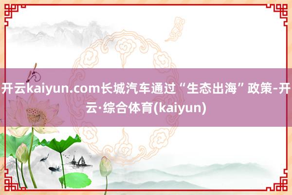 开云kaiyun.com长城汽车通过“生态出海”政策-开云·综合体育(kaiyun)