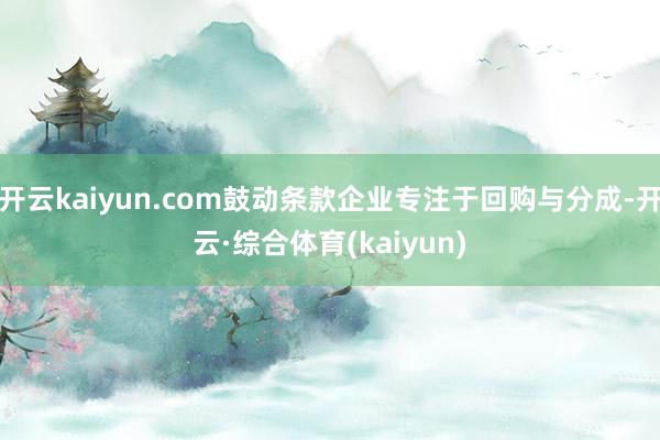 开云kaiyun.com鼓动条款企业专注于回购与分成-开云·综合体育(kaiyun)