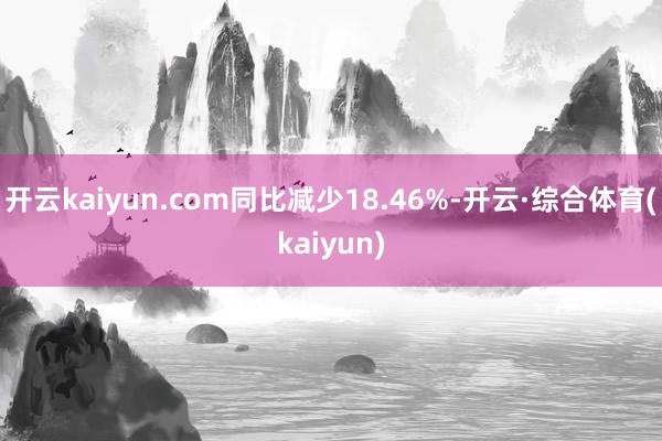 开云kaiyun.com同比减少18.46%-开云·综合体育(kaiyun)