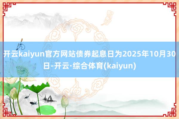 开云kaiyun官方网站债券起息日为2025年10月30日-开云·综合体育(kaiyun)