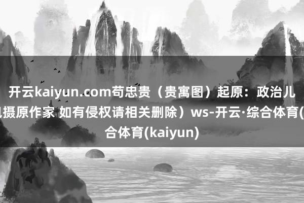开云kaiyun.com苟忠贵（贵寓图）起原：政治儿（版权包摄原作家 如有侵权请相关删除）ws-开云·综合体育(kaiyun)