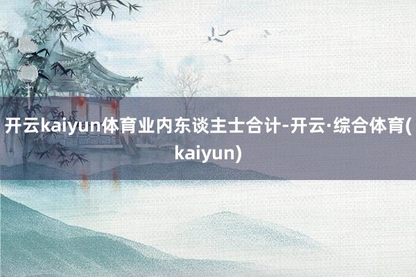 开云kaiyun体育 业内东谈主士合计-开云·综合体育(kaiyun)