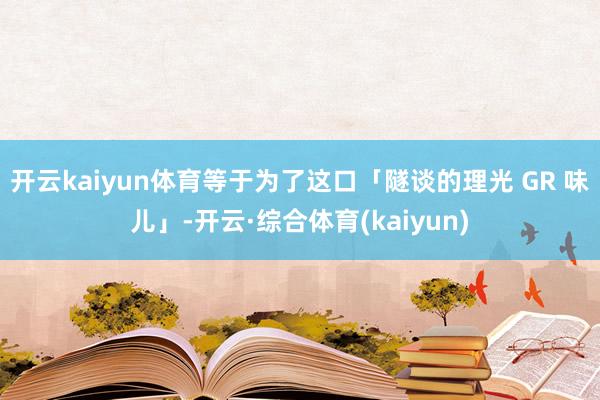 开云kaiyun体育等于为了这口「隧谈的理光 GR 味儿」-开云·综合体育(kaiyun)