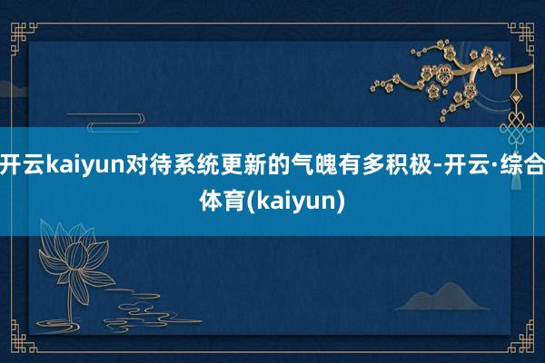 开云kaiyun对待系统更新的气魄有多积极-开云·综合体育(kaiyun)