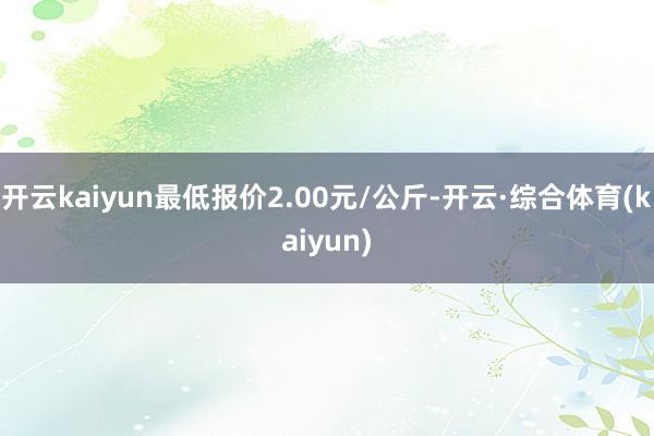 开云kaiyun最低报价2.00元/公斤-开云·综合体育(kaiyun)