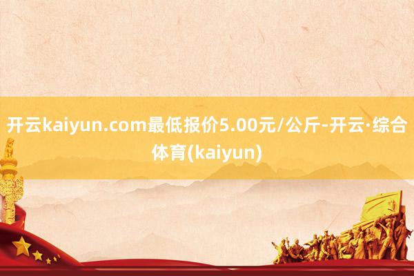开云kaiyun.com最低报价5.00元/公斤-开云·综合体育(kaiyun)