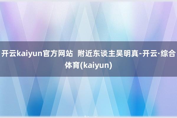 开云kaiyun官方网站  附近东谈主吴明真-开云·综合体育(kaiyun)