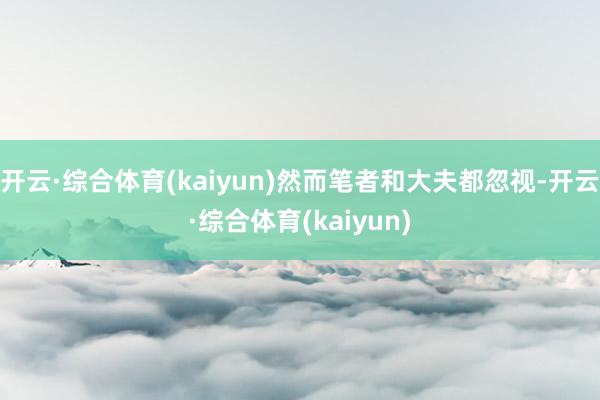 开云·综合体育(kaiyun)然而笔者和大夫都忽视-开云·综合体育(kaiyun)