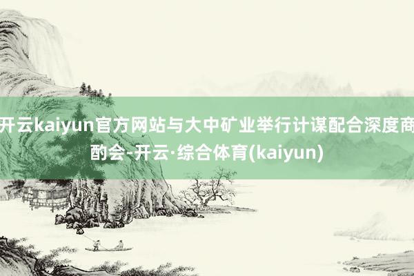 开云kaiyun官方网站与大中矿业举行计谋配合深度商酌会-开云·综合体育(kaiyun)