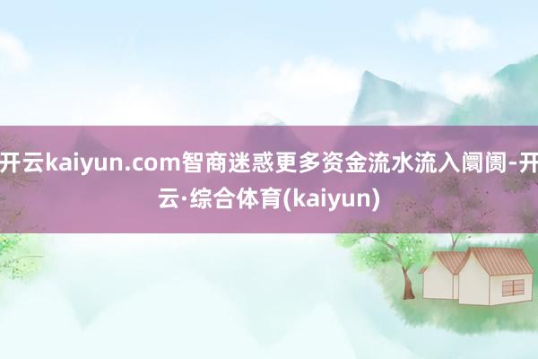 开云kaiyun.com智商迷惑更多资金流水流入阛阓-开云·综合体育(kaiyun)