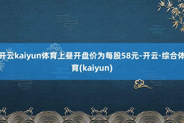 开云kaiyun体育上昼开盘价为每股58元-开云·综合体育(kaiyun)