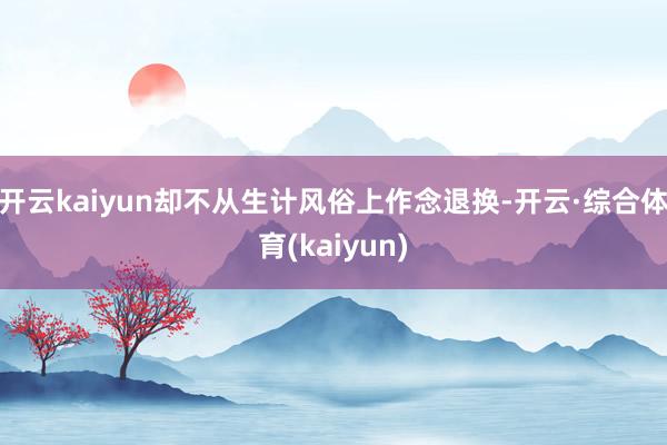 开云kaiyun却不从生计风俗上作念退换-开云·综合体育(kaiyun)