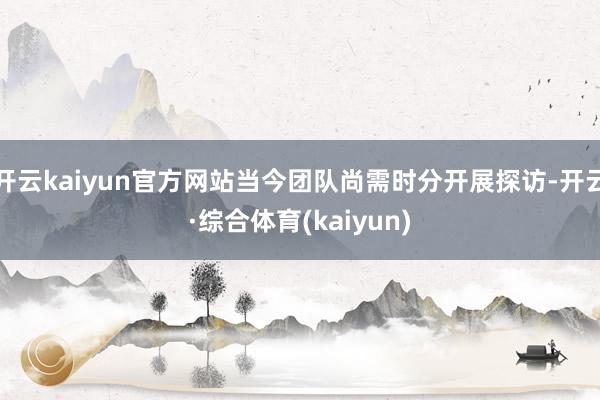 开云kaiyun官方网站当今团队尚需时分开展探访-开云·综合体育(kaiyun)