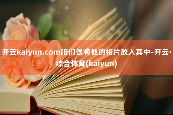 开云kaiyun.com咱们误将他的相片放入其中-开云·综合体育(kaiyun)