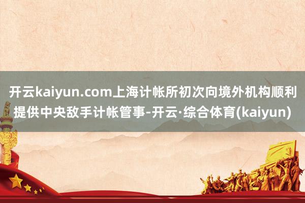 开云kaiyun.com上海计帐所初次向境外机构顺利提供中央敌手计帐管事-开云·综合体育(kaiyun)
