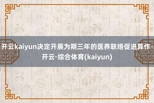 开云kaiyun决定开展为期三年的医养联络促进算作-开云·综合体育(kaiyun)