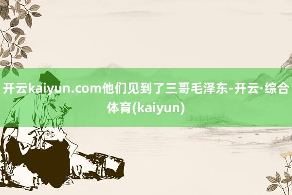 开云kaiyun.com他们见到了三哥毛泽东-开云·综合体育(kaiyun)