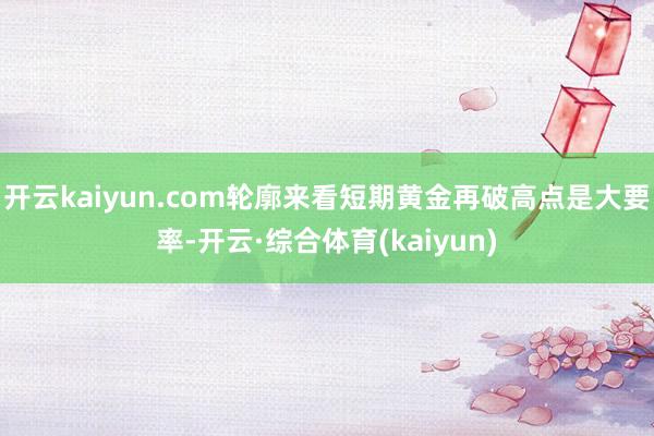 开云kaiyun.com轮廓来看短期黄金再破高点是大要率-开云·综合体育(kaiyun)