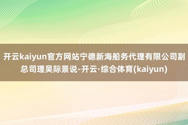 开云kaiyun官方网站 宁德新海船务代理有限公司副总司理吴际景说-开云·综合体育(kaiyun)