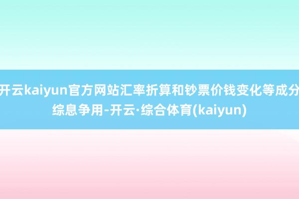 开云kaiyun官方网站汇率折算和钞票价钱变化等成分综息争用-开云·综合体育(kaiyun)
